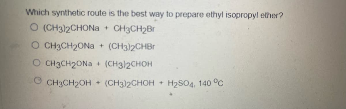 Which synthetic route is the best way to prepare ethyl isopropyl ether?
O (CH3)2CHONA
+ CH3CH2Br
O CH3CH2ONA + (CH3)2CHBr
O CH3CH2ONA + (CH3)2CHOH
O CH3CH2OH + (CH3)2CHOH
+ H2SO4, 140 OC
