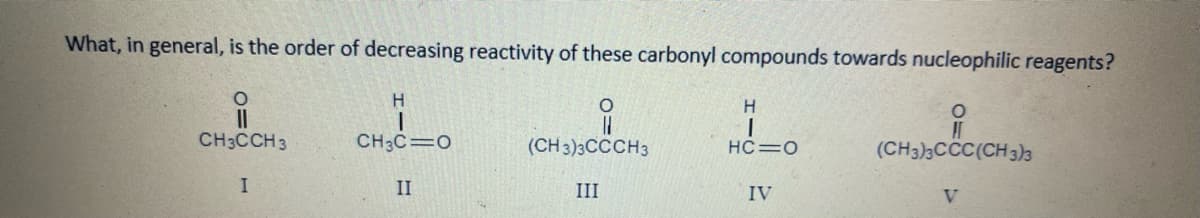 What, in general, is the order of decreasing reactivity of these carbonyl compounds towards nucleophilic reagents?
H.
II
CH3CCH3
CH3C=0
(CH 3)3CCCH3
(CH3)3CCC(CH 3)3
HC=0
II
III
IV
V.

