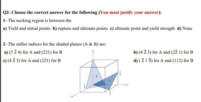 Q2- Choose the correct answer for the following (You must justify your answer):
1- The necking region is between the
a) Yield and initial points b) rupture and ultimate points c) ultimate point and yield strength d) None
2- The miller indices for the shaded planes (A & B) are:
a) (3 2 4) for A and (221) for B
b) (4 2 3) for A and (22 1) for B
c) (4 2 3) for A and (221) for B
d) (213) for A and (112) for B
