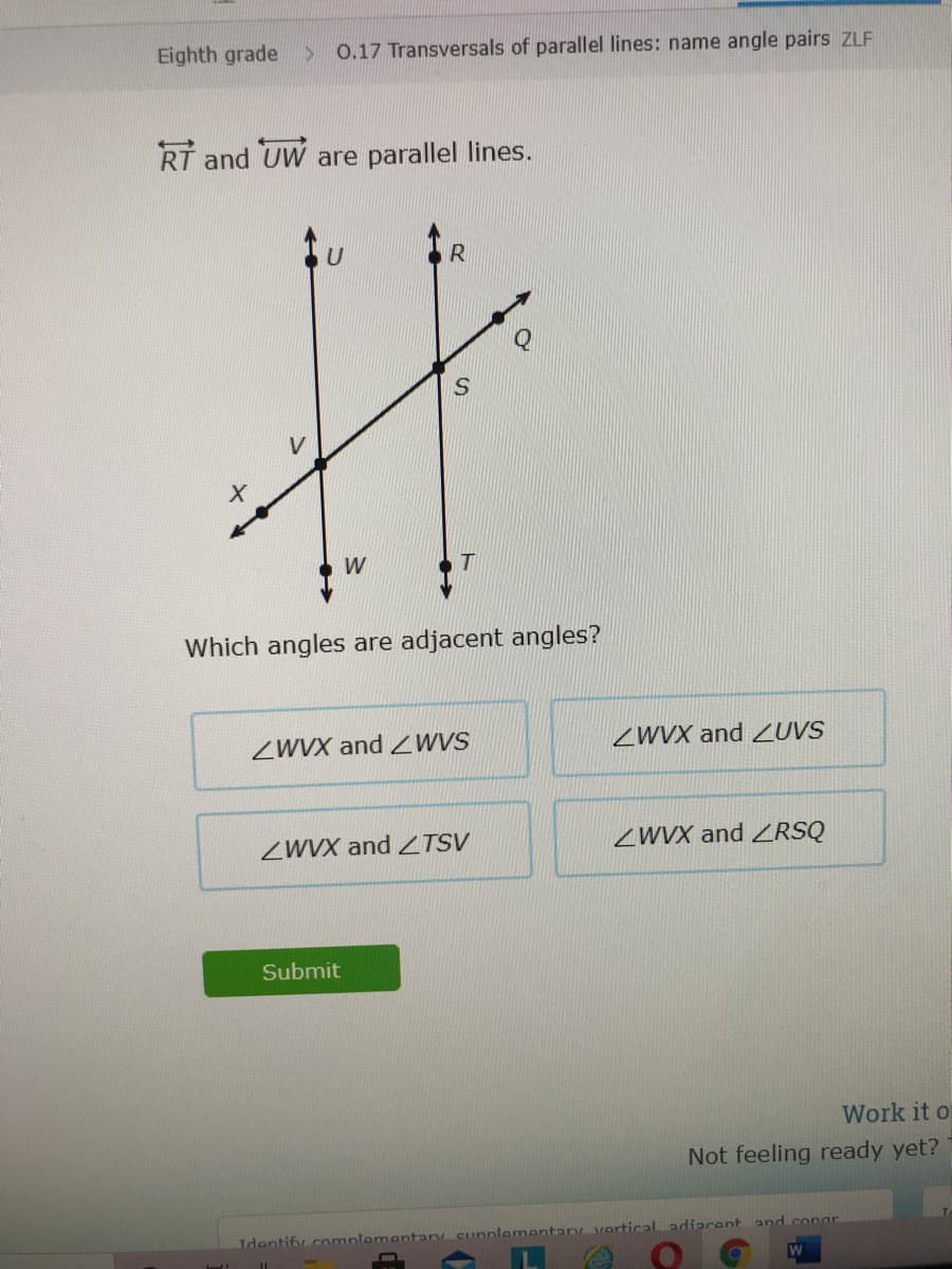 Eighth grade
0.17 Transversals of parallel lines: name angle pairs zLF
RT and UW are parallel lines.
W
Which angles are adjacent angles?
ZWVX and ZWVS
ZWVX and ZUVS
ZWVX and ZTSV
ZWVX and ZRSQ
Submit
Work it o
Not feeling ready yet?
Tdontify .commnlementan Cunnlementary verticaladiacent and.conar
