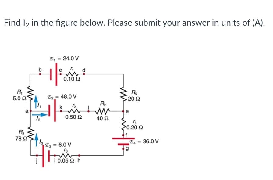 Find I2 in the figure below. Please submit your answer in units of (A).
E, = 24.0 V
d.
0.10 2
R,
5.0 2
E2 = 48.0 V
Rs
20Ω
R
k
a
e
0.50 2
40 Ω
0.20 2
78 Ω
E = 6.0 V
36.0 V
E4 =
i 0.05 Ω h
