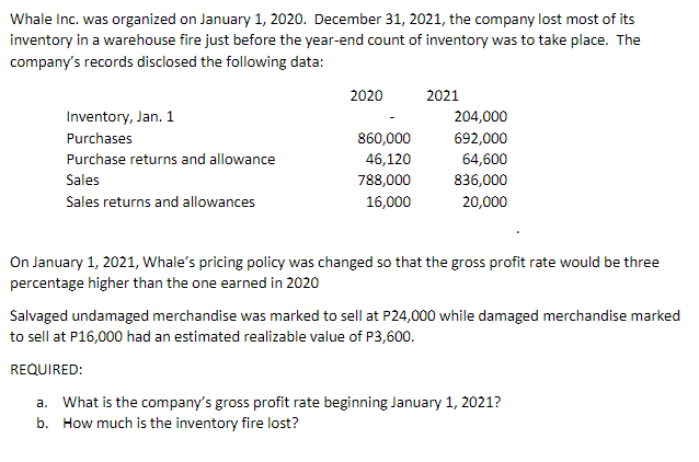Whale Inc. was organized on January 1, 2020. December 31, 2021, the company lost most of its
inventory in a warehouse fire just before the year-end count of inventory was to take place. The
company's records disclosed the following data:
2020
2021
Inventory, Jan. 1
204,000
Purchases
860,000
692,000
Purchase returns and allowance
46,120
64,600
Sales
788,000
836,000
Sales returns and allowances
16,000
20,000
On January 1, 2021, Whale's pricing policy was changed so that the gross profit rate would be three
percentage higher than the one earned in 2020
Salvaged undamaged merchandise was marked to sell at P24,000 while damaged merchandise marked
to sell at P16,000 had an estimated realizable value of P3,600.
REQUIRED:
a. What is the company's gross profit rate beginning January 1, 2021?
b. How much is the inventory fire lost?
