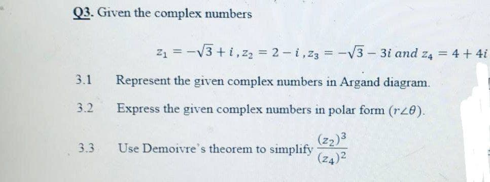 Q3. Given the complex numbers
z1 = -V3 +i,z, = 2 - i,z3 = -v3- 3i and z4 = 4 + 4i
3.1
Represent the given complex numbers in Argand diagram.
3.2
Express the given complex numbers in polar form (rz8).
(z2)3
3.3
Use Demoivre's theorem to simplify
(z4)2

