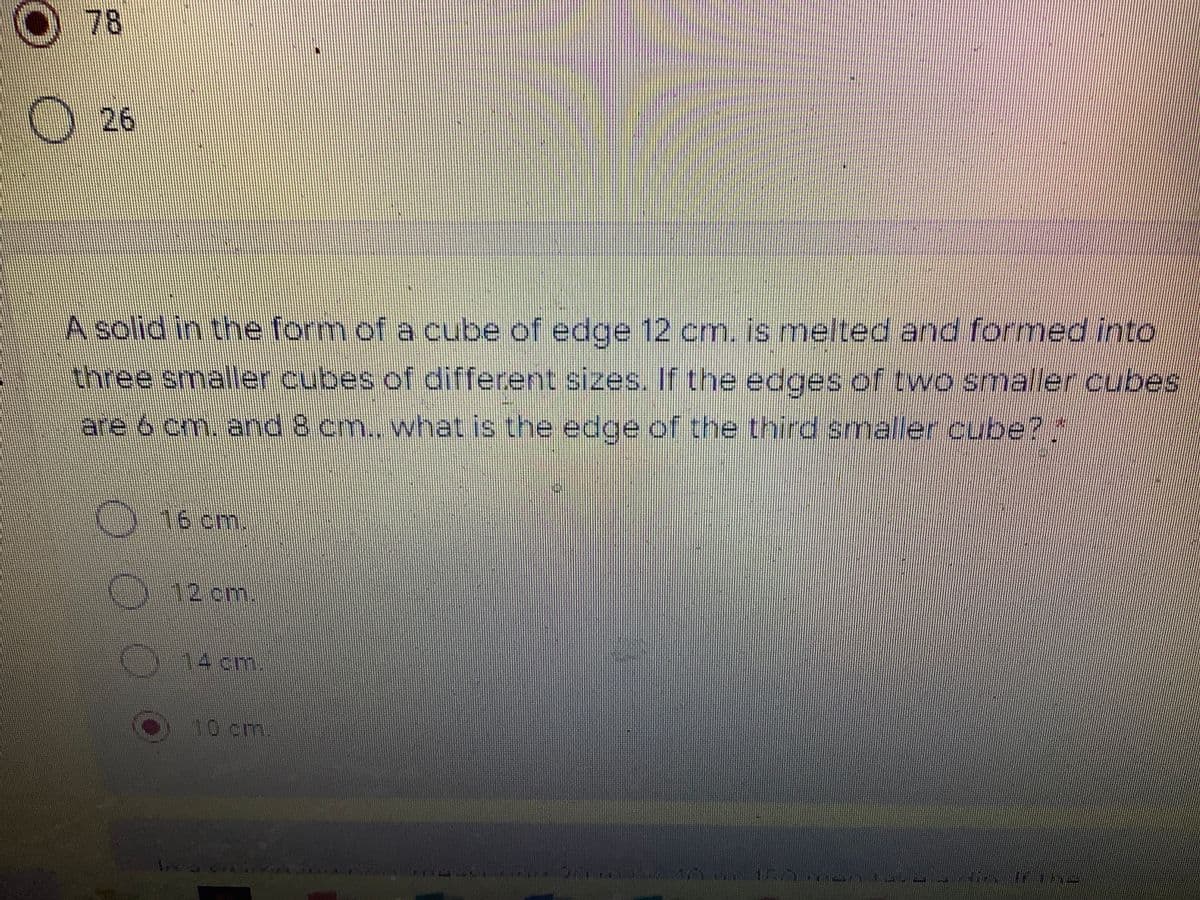O 78
26
A solid in the form of a cube of edge 12 cm. is melted and formed into
three smaller cubes of different sizes. If the edges of two smaller cubes
are 6 cm. and 8 cm., what is the edge of the third smaller cube?
(0.16cm.
12cm.
14cm.
10 cm
