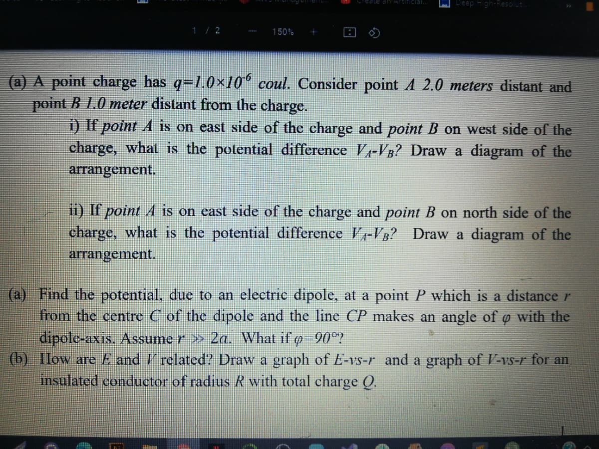 Deep High-Resoluti
can Articial.
1/2
150%
(a) A point charge has q=1.0×10° coul. Consider point A 2.0 meters distant and
point B 1.0 meter distant from the charge.
1) If point A is on east side of the charge and point B on west side of the
charge, what is the potential difference V-VB? Draw a diagram of the
arrangement.
1) If point A is on east side of the charge and point B on north side of the
charge, what is the potential difference V-VB? Draw a diagram of the
arrangement.
(a) Find the potential, due to an clectric dipole, at a point P which is a distance r
from the centre C of the dipole and the line CP makes an angle of ø with the
dipole-axis. Assume r >» 2a. What if o-90°?
(b) Ilow are E and 'related? Draw a graph of E-vs-r and a graph of V-vs-r for an
insulated conductor of radius R with total charge Q.
