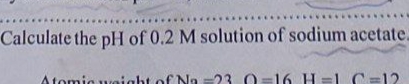 Calculate the pH of 0.2 M solution of sodium acetate.
Atomic weight of Na s23 0=16 H=L C=12
