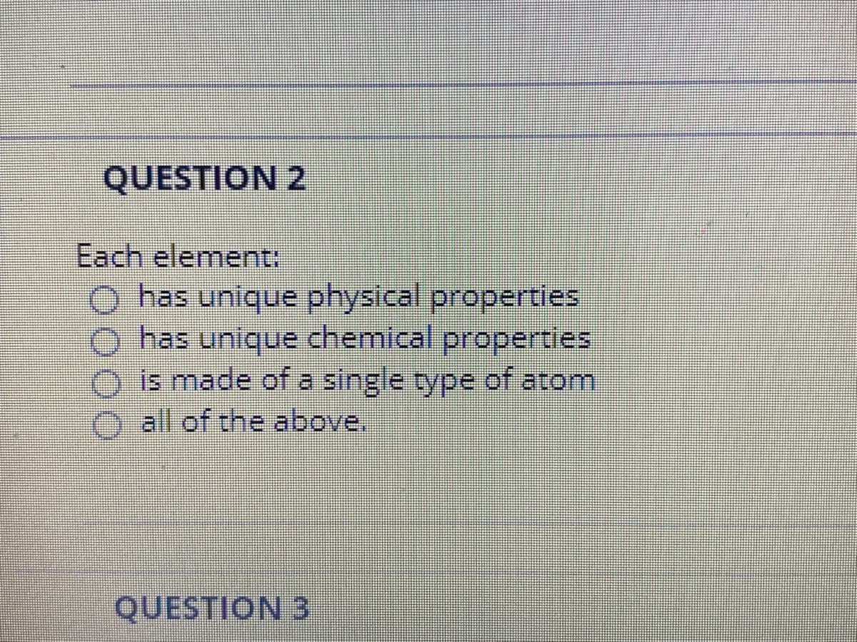 QUESTION 2
Each element:
O has unique physical properties
has unique chemical properties
is made of a single type of atom
O all of the above.
QUESTION 3
