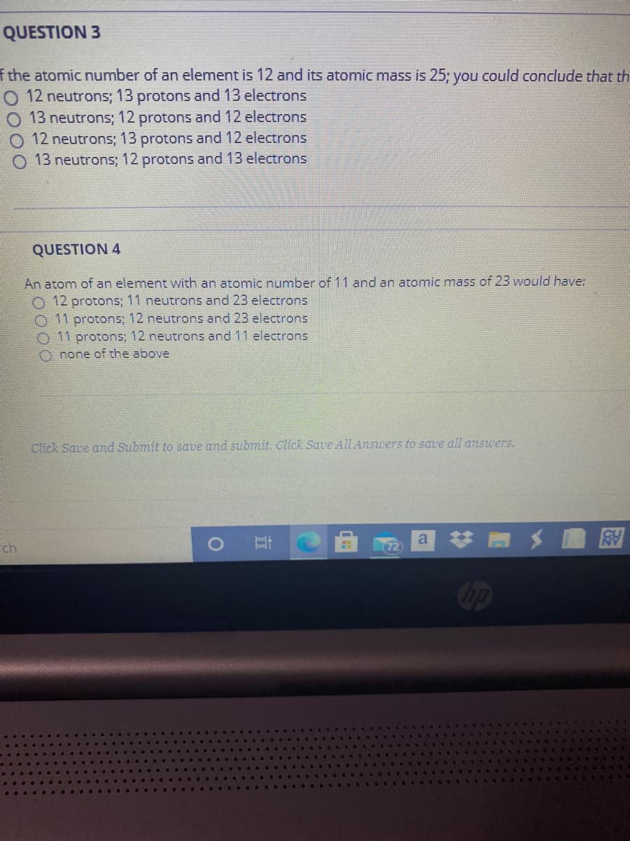 QUESTION 3
f the atomic number of an element is 12 and its atomic mass is 25; you could conclude that th
O 12 neutrons; 13 protons and 13 electrons
O 13 neutrons; 12 protons and 12 electrons
12 neutrons; 13 protons and 12 electrons
O 13 neutrons; 12 protons and 13 electrons
QUESTION 4
An atom of an element with an atomic number of 11 and an atomic mass of 23 would have:
12 protons; 11 neutrons and 23 electrons
O 11 protons; 12 neutrons and 23 electrons
O 11 protons; 12 neutrons and 11 electrons
O none of the above
Click Save and Submit to save and submit. Click Save All Answers to save all answers.
# メ 岡
a
Ech
bp
