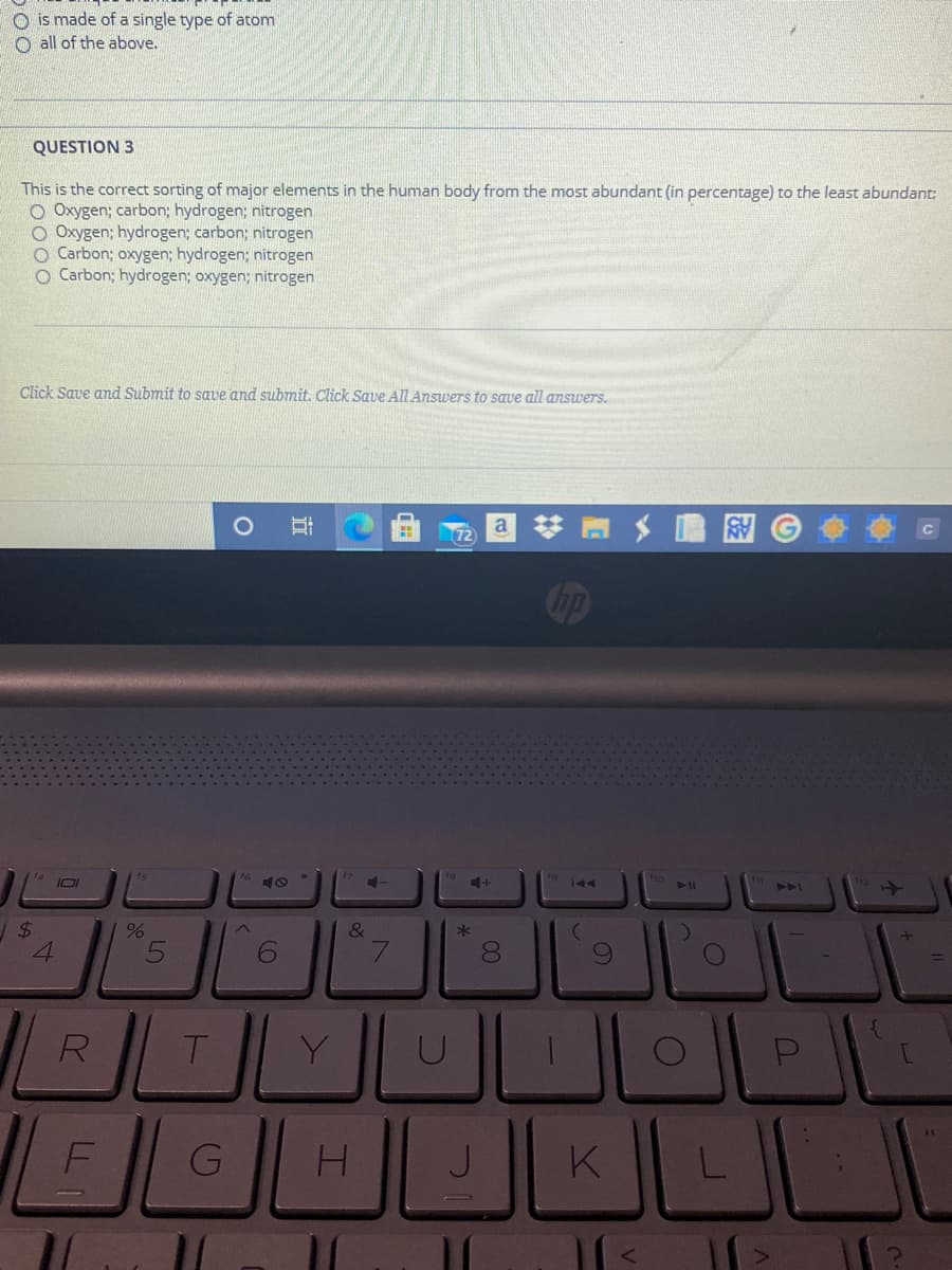 O is made of a single type of atom
O all of the above.
QUESTION 3
This is the correct sorting of major elements in the human body from the most abundant (in percentage) to the least abundant:
O Oxygen; carbon; hydrogen; nitrogen
O Oxygen; hydrogen; carbon; nitrogen
O Carbon; oxygen; hydrogen; nitrogen
O Carbon; hydrogen; oxygen; nitrogen
Click Save and Submit to save and submit. Click Save All Answers to save all answers.
a
72
ip
11
AA
24
&
*
8.
T.
Y
H.
K
L
96
G
