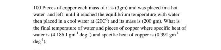 100 Pieces of copper each mass of it is (3gm) and was placed in a hot
water and left until it reached the equilibrium temperature with water
then placed in a cool water at (20C) and its mass is (200 gm). What is
the final temperature of water and pieces of copper where specific heat of
water is (4.186 J gm' deg') and specific heat of copper is (0.39J gm"
deg').
