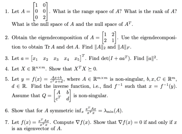 1. Let A = |0 0. What is the range space of A? What is the rank of A?
|0 2
What is the null space of A and the null space of AT.
[1 2]
2. Obtain the eigendecomposition of A =
2 1
Use the eigendecomposi-
tion to obtain Tr A and det A. Find ||A||2 and ||A|| F.
3. Let a = |ị x2 13
T4 15]. Find det(I + aa"). Find ||a||?.
4. Let X € R"xm Show that XxTx>0.
5. Let y = f(x) = t, where A E Rmxm is non-singular, 6, x, C e R",
d e R. Find the inverse_function, i.e., find f-1 such that x = f-'(y).
is non-singular.
[A b]
Assume that Q =
6. Show that for A symmetric inf, A
: Amin (A).
7. Let f(x) = LA. Compute Vf(x). Show that Vf(x) = 0 if and only if x
is an eigenvector of A.
