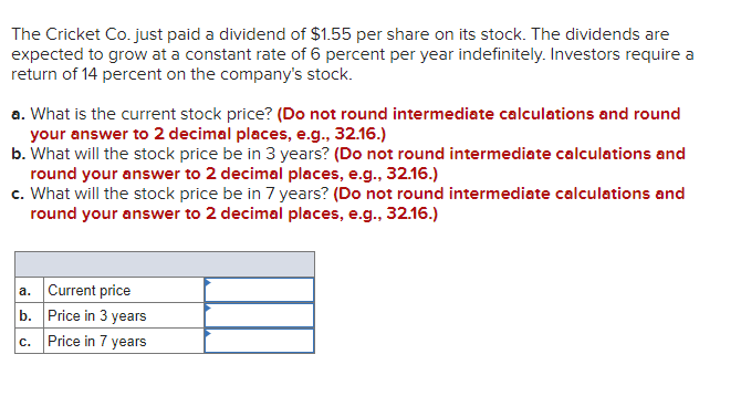 The Cricket Co. just paid a dividend of $1.55 per share on its stock. The dividends are
expected to grow at a constant rate of 6 percent per year indefinitely. Investors require a
return of 14 percent on the company's stock.
a. What is the current stock price? (Do not round intermediate calculations and round
your answer to 2 decimal places, e.g., 32.16.)
b. What will the stock price be in 3 years? (Do not round intermediate calculations and
round your answer to 2 decimal places, e.g., 32.16.)
c. What will the stock price be in 7 years? (Do not round intermediate calculations and
round your answer to 2 decimal places, e.g., 32.16.)
a. Current price
b. Price in 3 years
c. Price in 7 years
