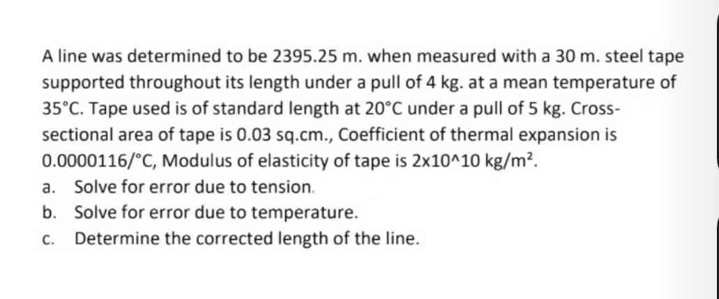 A line was determined to be 2395.25 m. when measured with a 30 m. steel tape
supported throughout its length under a pull of 4 kg. at a mean temperature of
35°C. Tape used is of standard length at 20°C under a pull of 5 kg. Cross-
sectional area of tape is 0.03 sq.cm., Coefficient of thermal expansion is
0.0000116/°C, Modulus of elasticity of tape is 2x10^10 kg/m².
a. Solve for error due to tension.
b. Solve for error due to temperature.
c. Determine the corrected length of the line.
