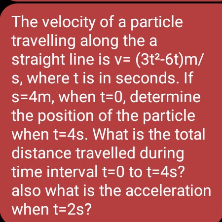The velocity of a particle
travelling along the a
straight line is v= (3t²-6t)m/
s, where t is in seconds. If
s=4m, when t=0, determine
the position of the particle
when t=4s. What is the total
distance travelled during
time interval t=0 to t=4s?
also what is the acceleration
when t=2s?
