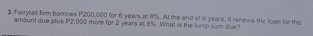 3. Fairytail firm borrows P200,000 for 6 years at 8%. At the end of 6 years, it renews the loan for the
amount due plus P2,000 more for 2 years at 8%. What is the lump sum due?
