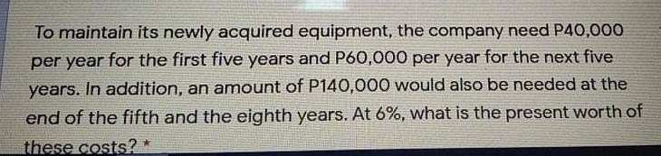To maintain its newly acquired equipment, the company need P40,000
per year for the first five years and P60,000 per year for the next five
years. In addition, an amount of P140,000 would also be needed at the
end of the fifth and the eighth years. At 6%, what is the present worth of
these costs?
