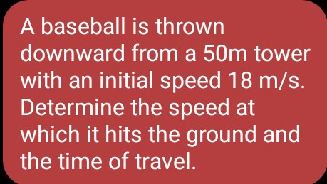 A baseball is thrown
downward from a 50m tower
with an initial speed 18 m/s.
Determine the speed at
which it hits the ground and
the time of travel.
