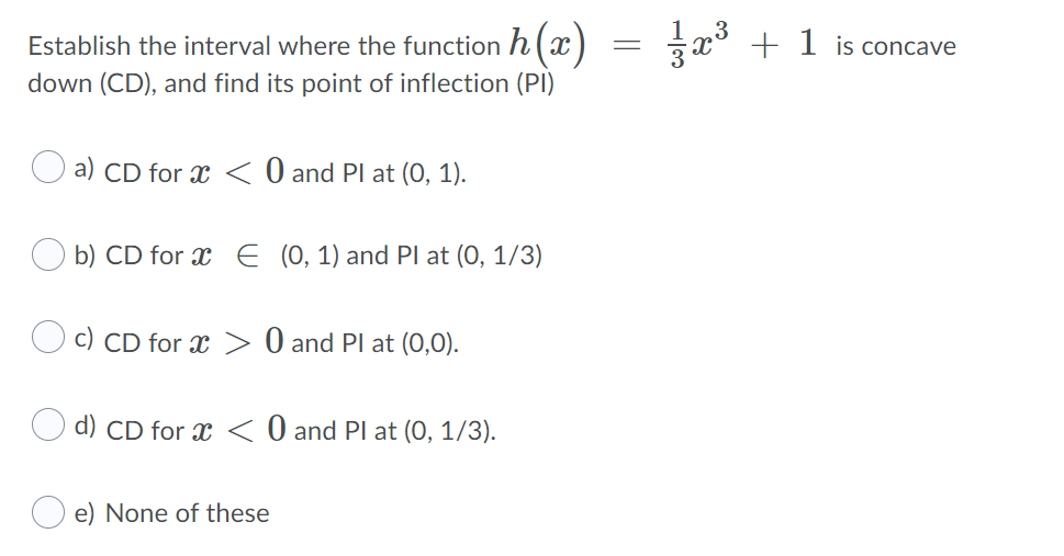 Establish the interval where the function h (x)
x° + 1 is concave
down (CD), and find its point of inflection (PI)
a) CD for x < 0 and Pl at (O, 1).
b) CD for x E (0, 1) and Pl at (0, 1/3)
c) CD for x > 0 and Pl at (0,0).
d) CD for x < 0 and Pl at (0, 1/3).
e) None of these
