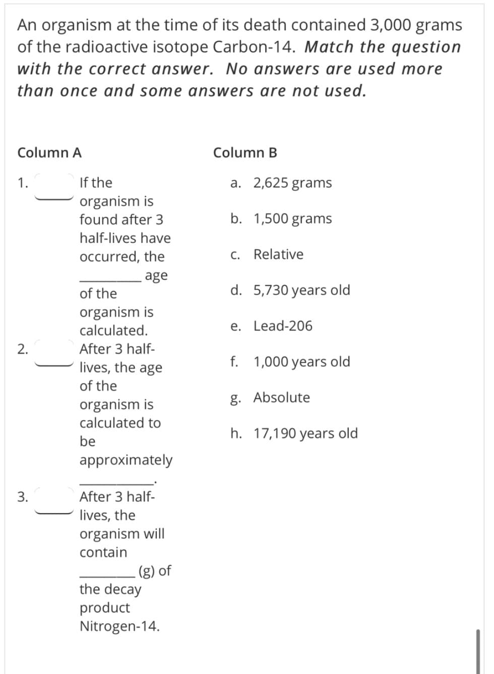 An organism at the time of its death contained 3,000 grams
of the radioactive isotope Carbon-14. Match the question
with the correct answer. No answers are used more
than once and some answers are not used.
Column A
Column B
If the
organism is
1.
a. 2,625 grams
found after 3
b. 1,500 grams
half-lives have
occurred, the
C. Relative
age
of the
d. 5,730 years old
organism is
calculated.
e. Lead-206
After 3 half-
lives, the age
f. 1,000 years old
of the
g. Absolute
organism is
calculated to
h. 17,190 years old
be
approximately
3.
After 3 half-
lives, the
organism will
contain
(g) of
the decay
product
Nitrogen-14.
2.
