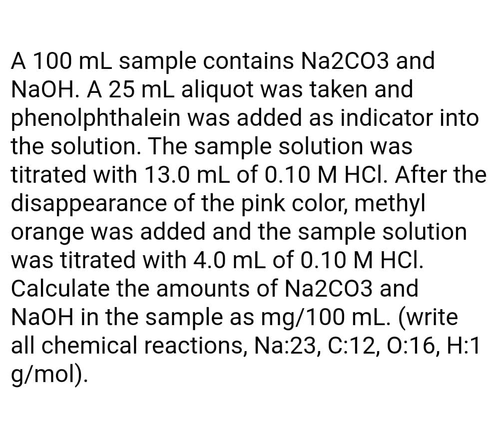 A 100 mL sample contains Na2CO3 and
NaOH. A 25 mL aliquot was taken and
phenolphthalein was added as indicator into
the solution. The sample solution was
titrated with 13.0 mL of 0.10 M HCl. After the
disappearance of the pink color, methyl
orange was added and the sample solution
was titrated with 4.0 mL of 0.10 M HCI.
Calculate the amounts of Na2C03 and
NaOH in the sample as mg/100 mL. (write
all chemical reactions, Na:23, C:12, 0:16, H:1
g/mol).

