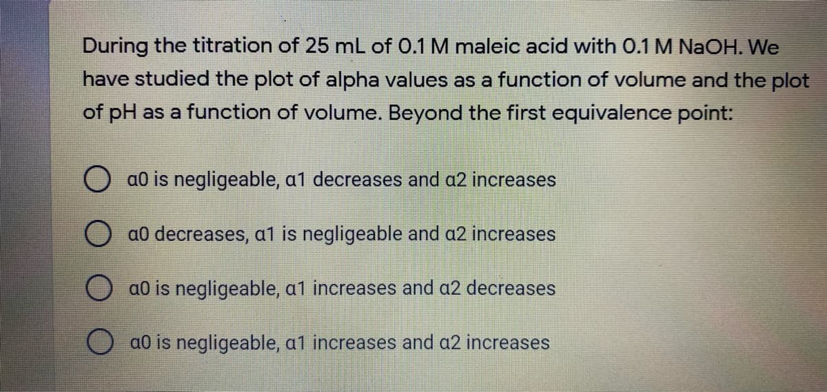 During the titration of 25 mL of 0.1 M maleic acid with O.1 M NaOH. We
have studied the plot of alpha values as a function of volume and the plot
of pH as a function of volume. Beyond the first equivalence point:
O a0 is negligeable, a1 decreases and a2 increases
O a0 decreases, a1 is negligeable and a2 increases
O a0 is negligeable, a1 increases and a2 decreases
O a0 is negligeable, a1 increases and a2 increases
