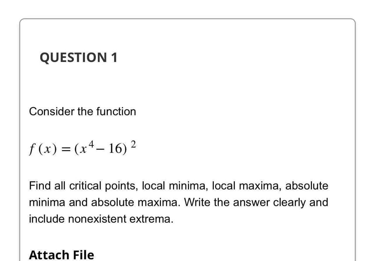 QUESTION 1
Consider the function
f(x) = (x4-16) ²
2
Find all critical points, local minima, local maxima, absolute
minima and absolute maxima. Write the answer clearly and
include nonexistent extrema.
Attach File