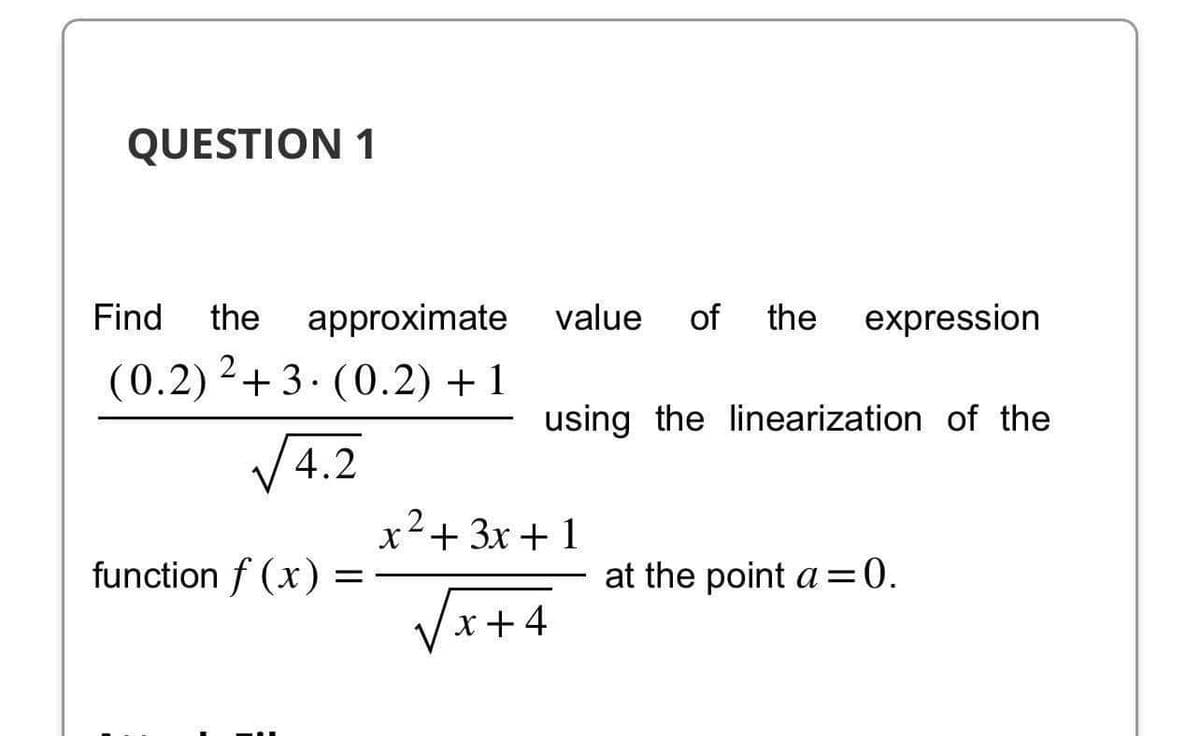 QUESTION 1
Find the approximate value of the expression
(0.2) 2+3. (0.2) + 1
using the linearization of the
√4.2
function f(x) =
2
x² + 3x + 1
√x+4
at the point a=0.