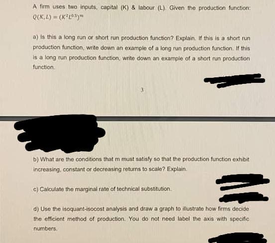 A firm uses two inputs, capital (K) & labour (L). Given the production function:
Q(K.L) = (KL)
a) Is this a long run or short run production function? Explain. If this is a short run
production function, write down an example of a long run production function. If this
is a long run production function, write down an example of a short run production
function.
b) What are the conditions that m must satisfy so that the production function exhibit
increasing, constant or decreasing returns to scale? Explain.
c) Calculate the marginal rate of technical substitution.
d) Use the isoquant-isocost analysis and draw a graph to illustrate how firms decide
the efficient method of production. You do not need label the axis with specific
numbers.