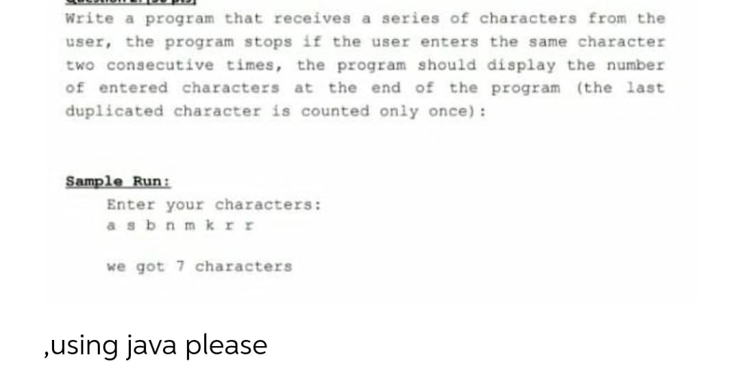 Write a program that receives a series of characters from the
user, the program stops if the user enters the same character
two consecutive times, the program should display the number
of entered characters at the end of the program (the last
duplicated character is counted only once):
Sample Run:
Enter your characters:
as bnmk rr
we got 7 characters
„using java please
