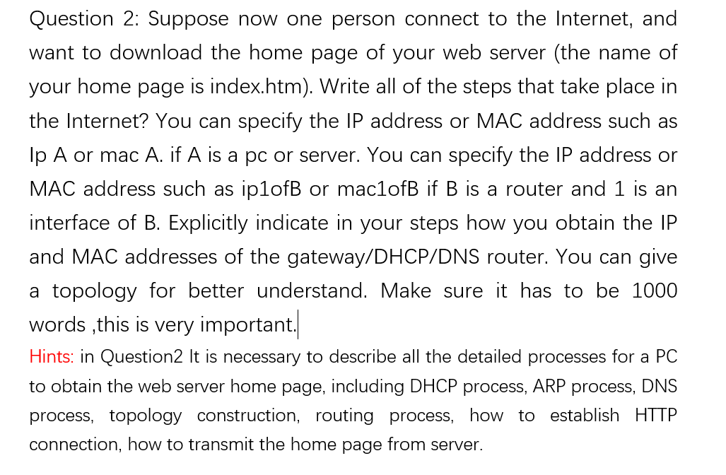 Question 2: Suppose now one person connect to the Internet, and
want to download the home page of your web server (the name of
your home page is index.htm). Write all of the steps that take place in
the Internet? You can specify the IP address or MAC address such as
Ip A or mac A. if A is a pc or server. You can specify the IP address or
MAC address such as ip1ofB or mac1ofB if B is a router and 1 is an
interface of B. Explicitly indicate in your steps how you obtain the IP
and MAC addresses of the gateway/DHCP/DNS router. You can give
a topology for better understand. Make sure it has to be 1000
words ,this is very important.
Hints: in Question2 It is necessary to describe all the detailed processes for a PC
to obtain the web server home page, including DHCP process, ARP process, DNS
process, topology construction, routing process, how to establish HTTP
connection, how to transmit the home page from server.
