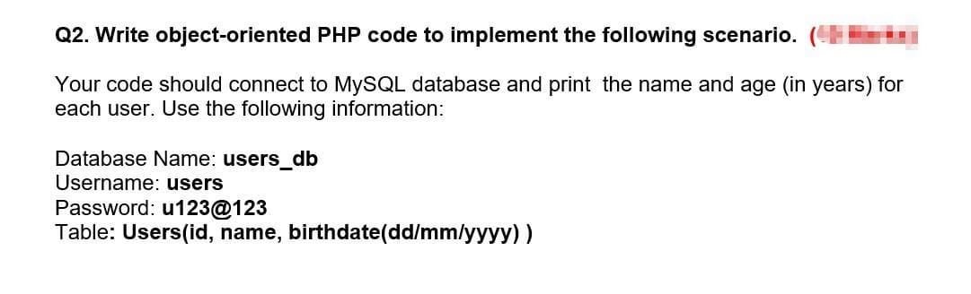 Q2. Write object-oriented PHP code to implement the following scenario.
Your code should connect to MYSQL database and print the name and age (in years) for
each user. Use the following information:
Database Name: users_db
Username: users
Password: u123@123
Table: Users(id, name, birthdate(dd/mm/yyyy))
