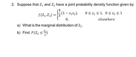 2. Suppose that Z, and Z, have a joint probability density function given by
G1 0s z, 51, 0sz s1
- 2,2),
f(Z,Z2) = 3
0,
elsewhere
a) What is the marginal distribution of Z,.
b) Find P(Z, s)
