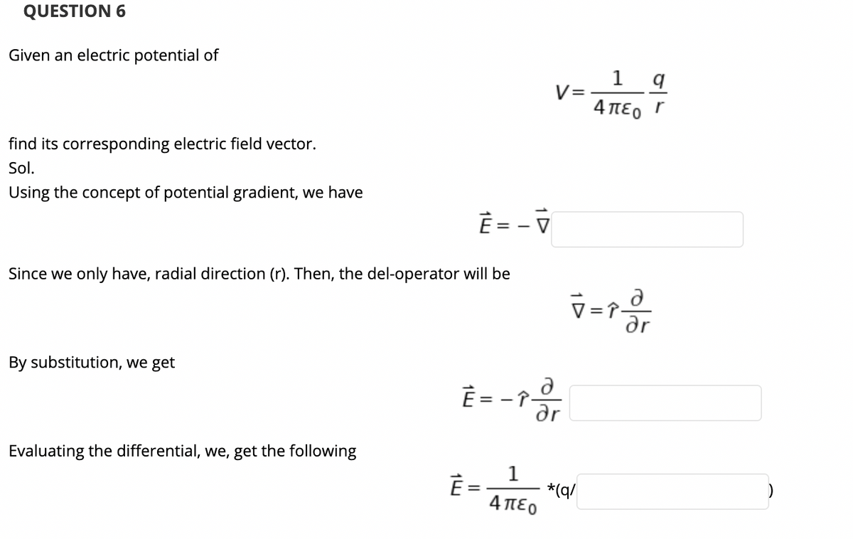 QUESTION 6
Given an electric potential of
1 q
V=
4 πεο Γ
find its corresponding electric field vector.
Sol.
Using the concept of potential gradient, we have
È = - V
Since we only have, radial direction (r). Then, the del-operator will be
By substitution, we get
È = - ?
ar
Evaluating the differential, we, get the following
1
È =
*(q/
4πεο
