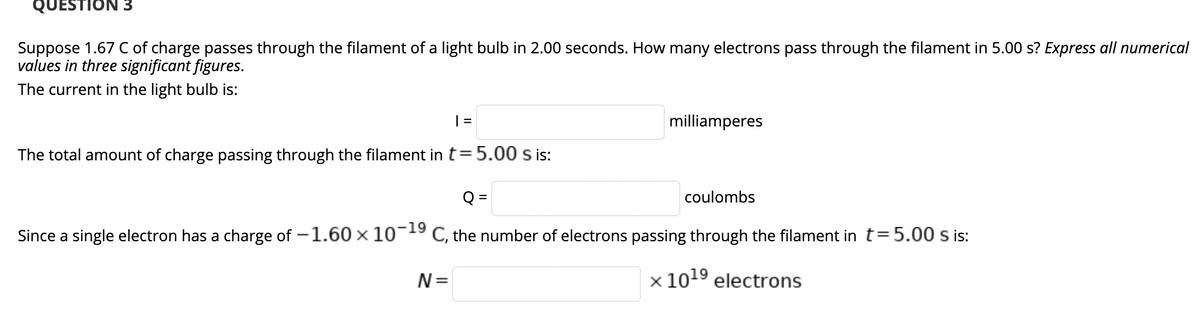 QUESTION 3
Suppose 1.67 C of charge passes through the filament of a light bulb in 2.00 seconds. How many electrons pass through the filament in 5.00 s? Express all numerical
values in three significant figures.
The current in the light bulb is:
| =
milliamperes
The total amount of charge passing through the filament in t= 5.00 s is:
Q =
coulombs
Since a single electron has a charge of -1.60× 10¬19 C, the number of electrons passing through the filament in t=5.00 s is:
N=
x 1019 electrons
