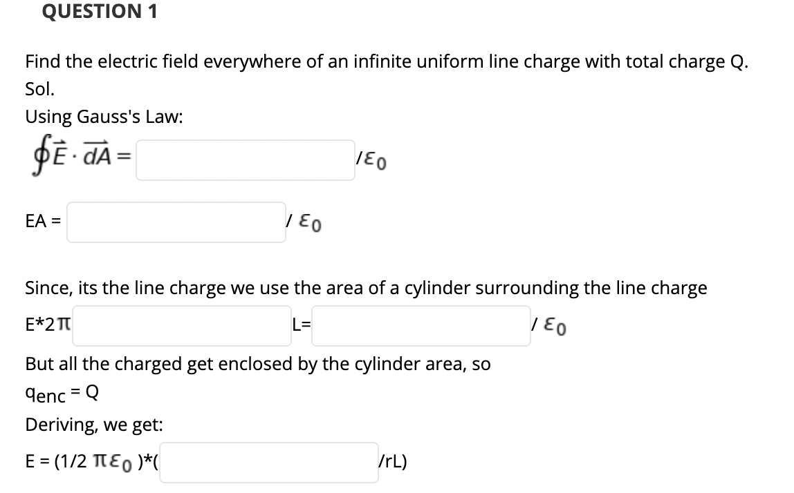QUESTION 1
Find the electric field everywhere of an infinite uniform line charge with total charge Q.
Sol.
Using Gauss's Law:
ĐE- dA =
EA =
Since, its the line charge we use the area of a cylinder surrounding the line charge
E*2 TT
L=
/ E0
But all the charged get enclosed by the cylinder area, so
denc = Q
%3D
Deriving, we get:
E = (1/2 TE0 )*(
/rL)

