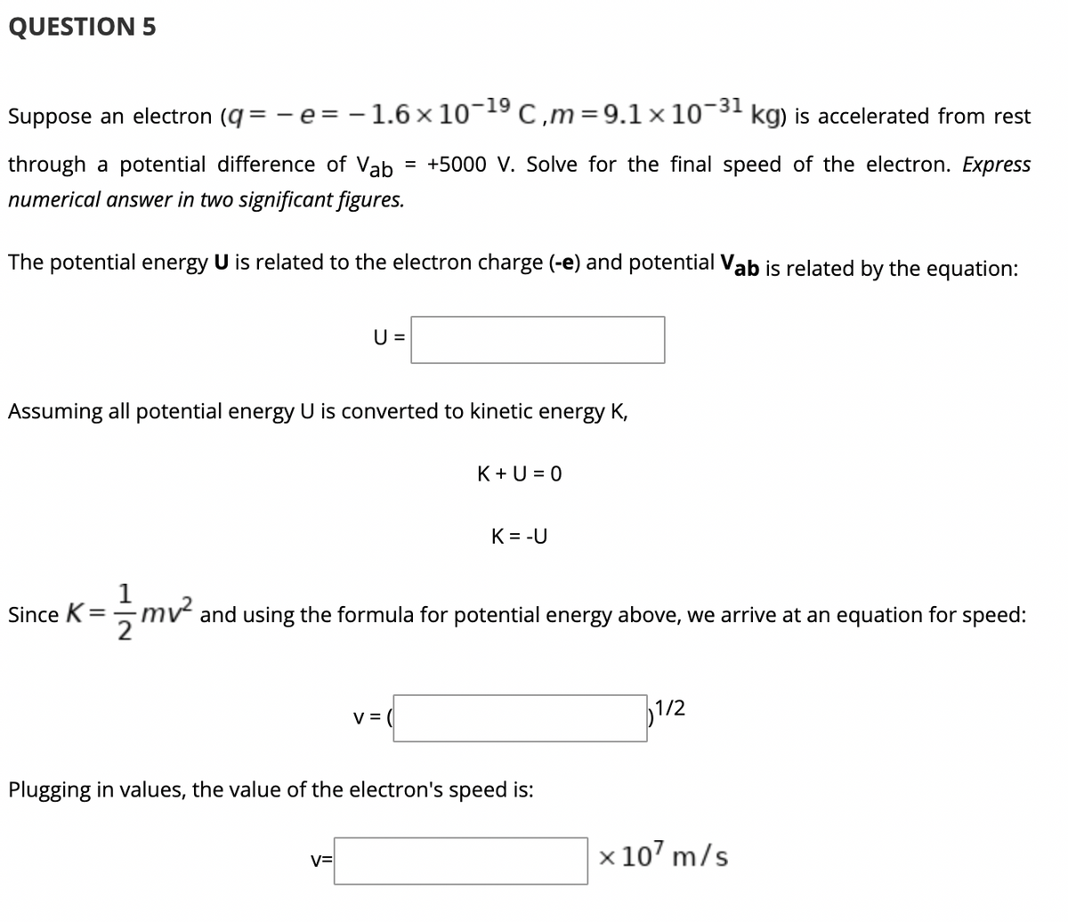 QUESTION 5
Suppose an electron (q = - e= - 1.6 x 10¬19 C,m=9.1 ×10-
-31
kg) is accelerated from rest
through a potential difference of Vab
= +5000 V. Solve for the final speed of the electron. Express
numerical answer in two significant figures.
The potential energy U is related to the electron charge (-e) and potential Vab is related by the equation:
U =
Assuming all potential energy U is converted to kinetic energy K,
K+ U = 0
K = -U
1
mv and using the formula for potential energy above, we arrive at an equation for speed:
Since K =
v = (
1/2
Plugging in values, the value of the electron's speed is:
x 107 m/s
v=
