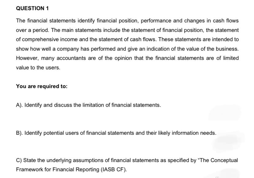 QUESTION 1
The financial statements identify financial position, performance and changes in cash flows
over a period. The main statements include the statement of financial position, the statement
of comprehensive income and the statement of cash flows. These statements are intended to
show how well a company has performed and give an indication of the value of the business.
However, many accountants are of the opinion that the financial statements are of limited
value to the users.
You are required to:
A). Identify and discuss the limitation of financial statements.
B). Identify potential users of financial statements and their likely information needs.
C) State the underlying assumptions of financial statements as specified by "The Conceptual
Framework for Financial Reporting (IASB CF).
