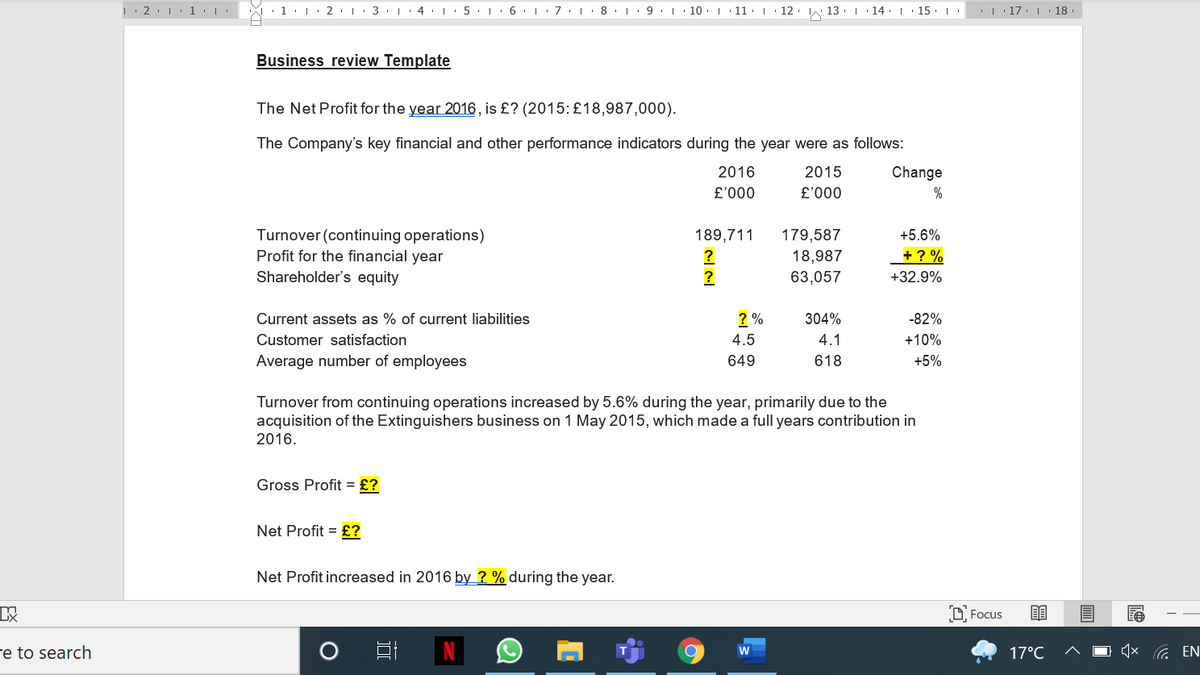 L 2:1 1 | '
· 1. 2
| 3. | 4.
|. 6. 7
9
10. 11 I
12
13
14: I
15
'| 17. | 18
Business review Template
The Net Profit for the year 2016 , is £? (2015: £18,987,000).
The Company's key financial and other performance indicators during the year were as follows:
2016
2015
Change
000.3
000.3
%
Turnover (continuing operations)
Profit for the financial year
Shareholder's equity
189,711
179,587
+5.6%
+ ? %
?
?
18,987
63,057
+32.9%
Current assets as % of current liabilities
? %
304%
-82%
Customer satisfaction
4.5
4.1
+10%
Average number of employees
649
618
+5%
Turnover from continuing operations increased by 5.6% during the year, primarily due to the
acquisition of the Extinguishers business on 1 May 2015, which made a full years contribution in
2016.
Gross Profit = £?
Net Profit = £?
Net Profit increased in 2016 by ? % during the year.
D Focus
re to search
17°C
4x G EN
