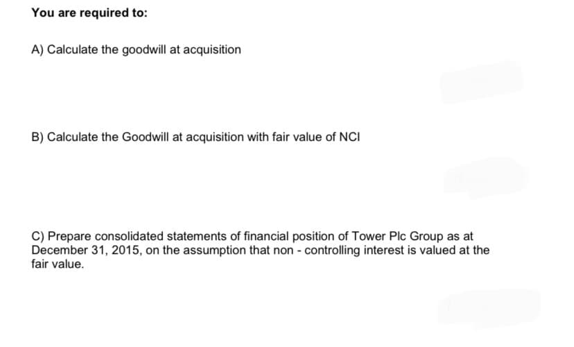 You are required to:
A) Calculate the goodwill at acquisition
B) Calculate the Goodwill at acquisition with fair value of NCI
C) Prepare consolidated statements of financial position of Tower Plc Group as at
December 31, 2015, on the assumption that non - controlling interest is valued at the
fair value.
