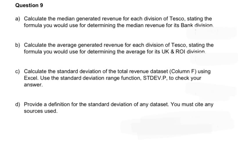 Question 9
a) Calculate the median generated revenue for each division of Tesco, stating the
formula you would use for determining the median revenue for its Bank division.
b) Calculate the average generated revenue for each division of Tesco, stating the
formula you would use for determining the average for its UK & ROI division.
c) Calculate the standard deviation of the total revenue dataset (Column F) using
Excel. Use the standard deviation range function, STDEV.P, to check your
answer.
d) Provide a definition for the standard deviation of any dataset. You must cite any
sources used.