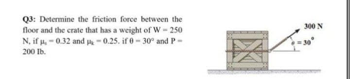 Q3: Determine the friction force between the
floor and the crate that has a weight of W 250
N, if u, 0.32 and 0.25. if 0 30° and P=
300 N
= 30°
200 Ib.
