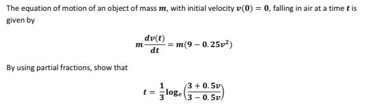 The equation of motion of an object of mass m, with initial velocity v(0) = 0, falling in air at a time t is
%3D
given by
dv(t)
m(9 – 0. 25v²)
dt
m
By using partial fractions, show that
1.
(3 + 0.5v)
t = ,loge
3
\3 – 0.5v)
