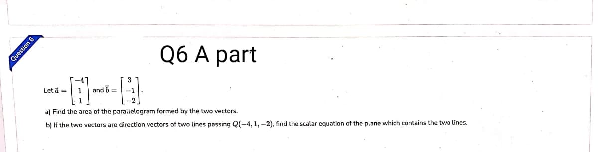 Q6 А part
Let ä =
1
and b =-1
a) Find the area of the parallelogram formed by the two vectors.
b) If the two vectors are direction vectors of two lines passing Q(-4, 1, -2), find the scalar equation of the plane which contains the two lines.
Question 6
