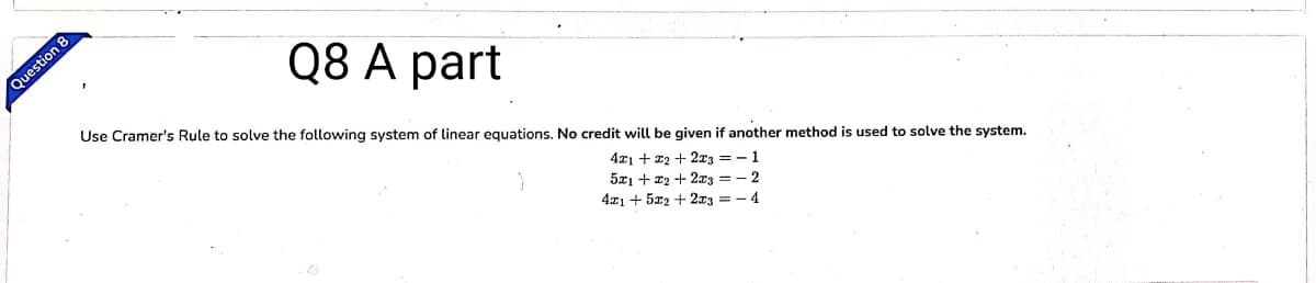 Q8 A part
Question 8
Use Cramer's Rule to solve the following system of linear equations. No credit will be given if another method is used to solve the system.
4x1 + 22 + 2x3 = -1
5x1 + x2 + 2x3 = - 2
4x1 + 5x2 + 2x3 = - 4
