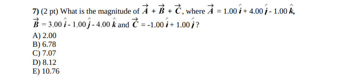 7) (2 pt) What is the magnitude of Á + B + Č, where Å = 1.00 i+ 4.00 i - 1.00 k,
B = 3.00 î - 1.00 j - 4.00 k and Č = -1.00 i + 1.00 i?
A) 2.00
B) 6.78
C) 7.07
D) 8.12
E) 10.76
