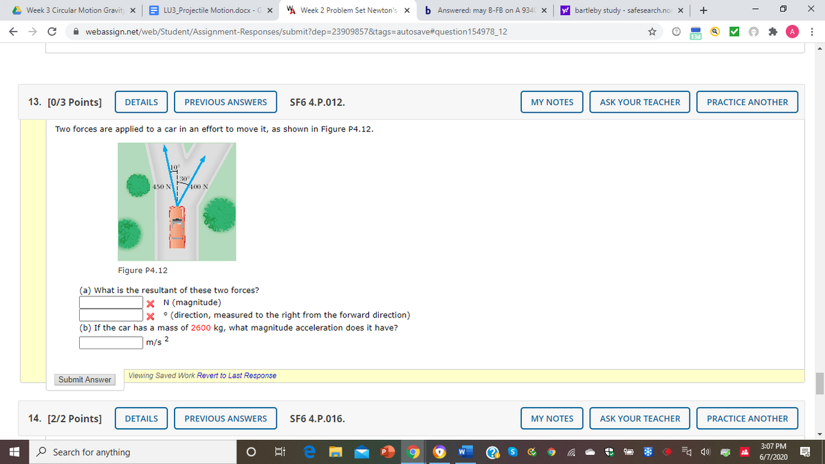 A Week 3 Circular Motion Gravit x
E LU3_Projectile Motion.docx - G X
W Week 2 Problem Set Newton's x
b Answered: may B-FB on A 9340 x
bartleby study - safesearch.nor x
+
->
A webassign.net/web/Student/Assignment-Responses/submit?dep=23909857&tags=autosave#question154978_12
13. [0/3 Рoints]
DETAILS
PREVIOUS ANSWERS
SF6 4.P.012.
MY NOTES
ASK YOUR TEACHER
PRACTICE ANOTHER
Two forces are applied to a car in an effort to move it, as shown in Figure P4.12.
10°
30
450 N 400 N
Figure P4.12
(a) What is the resultant of these two forces?
X N (magnitude)
X ° (direction, measured to the right from the forward direction)
(b) If the car has a mass of 2600 kg, what magnitude acceleration does it have?
m/s 2
Viewing Saved Work Revert to Last Response
Submit Answer
14. [2/2 Points]
DETAILS
PREVIOUS ANSWERS
SF6 4.P.016.
MY NOTES
ASK YOUR TEACHER
PRACTICE ANOTHER
3:07 PM
O Search for anything
6/7/2020
