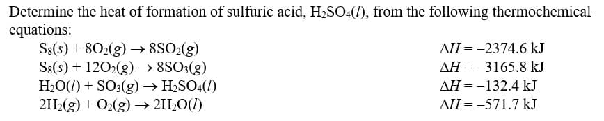 Determine the heat of formation of sulfuric acid, H₂SO4(1), from the following thermochemical
equations:
Sg(s) + 802(g) → 8SO₂(g)
Sg(s) + 1202(g) → 8SO3(g)
H₂O(l) + SO3(g) → H₂SO4(1)
2H₂(g) + O₂(g) → 2H₂O(l)
AH = -2374.6 kJ
AH = -3165.8 kJ
AH = -132.4 kJ
AH-571.7 kJ