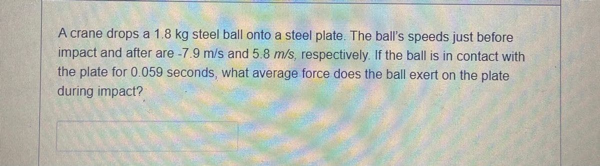 A crane drops a 1.8 kg steel ball onto a steel plate. The ball's speeds just before
impact and after are -7.9 m/s and 5.8 m/s, respectively. If the ball is in contact with
the plate for 0.059 seconds, what average force does the ball exert on the plate
during impact?
