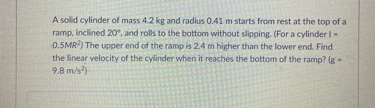 A solid cylinder of mass 4.2 kg and radius 0.41 m starts from rest at the top of a
ramp, inclined 20°, and rolls to the bottom without slipping. (For a cylinder I
0.5MR2) The upper end of the ramp is 2.4 m higher than the lower end. Find
the linear velocity of the cylinder when it reaches the bottom of the ramp? (g =
9.8 m/s?)
