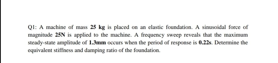 Q1: A machine of mass 25 kg is placed on an elastic foundation. A sinusoidal force of
magnitude 25N is applied to the machine. A frequency sweep reveals that the maximum
steady-state amplitude of 1.3mm occurs when the period of response is 0.22s. Determine the
equivalent stiffness and damping ratio of the foundation.
